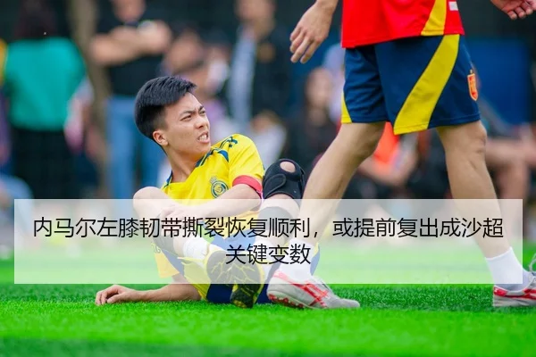内马尔左膝韧带撕裂恢复顺利，或提前复出成沙超关键变数
