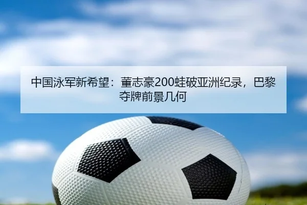 中国泳军新希望：董志豪200蛙破亚洲纪录，巴黎夺牌前景几何